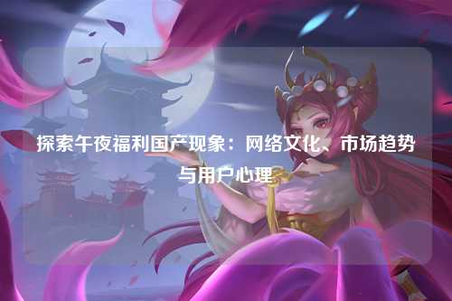 探索午夜福利国产现象：网络文化、市场趋势与用户心理
