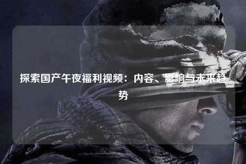 探索国产午夜福利视频：内容、影响与未来趋势
