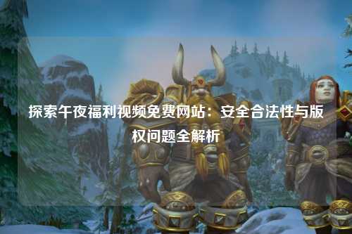 探索午夜福利视频免费网站：安全合法性与版权问题全解析