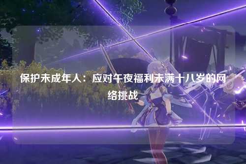 保护未成年人：应对午夜福利未满十八岁的网络挑战