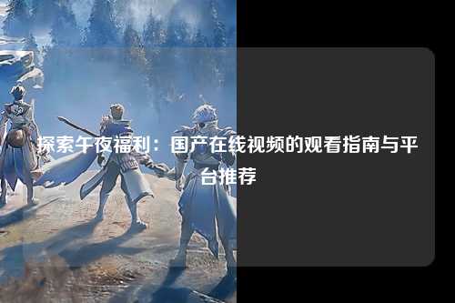 探索午夜福利：国产在线视频的观看指南与平台推荐
