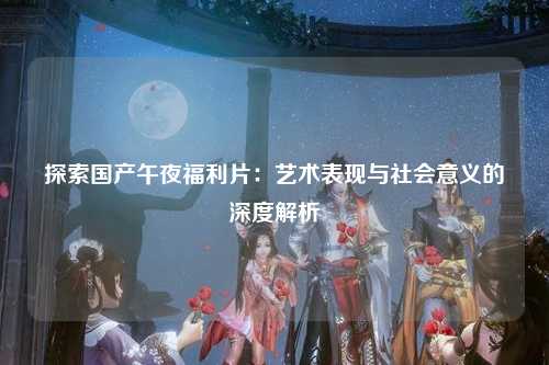 探索国产午夜福利片：艺术表现与社会意义的深度解析