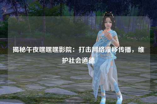 揭秘午夜嘿嘿嘿影院：打击网络淫秽传播，维护社会道德
