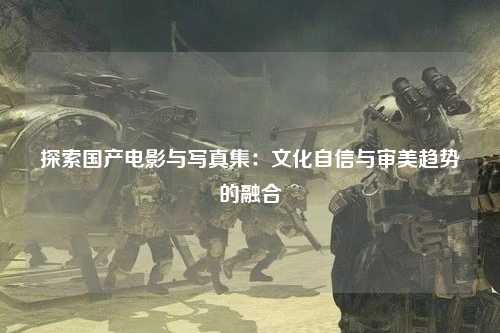 探索国产电影与写真集：文化自信与审美趋势的融合