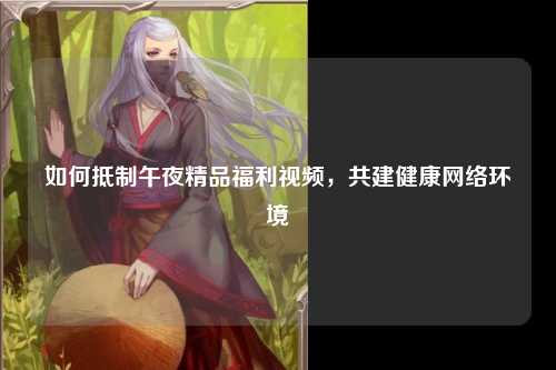 如何抵制午夜精品福利视频，共建健康网络环境