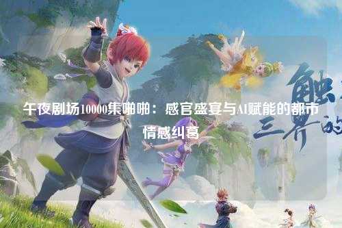午夜剧场10000集啪啪：感官盛宴与AI赋能的都市情感纠葛