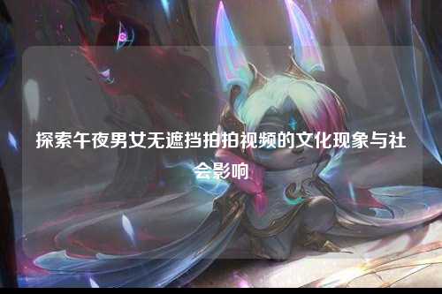 探索午夜男女无遮挡拍拍视频的文化现象与社会影响