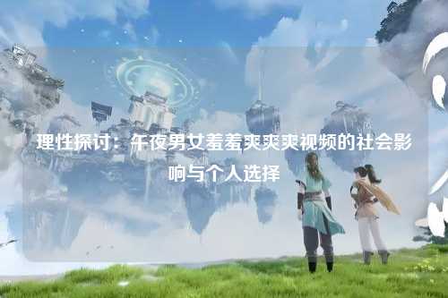 理性探讨：午夜男女羞羞爽爽爽视频的社会影响与个人选择