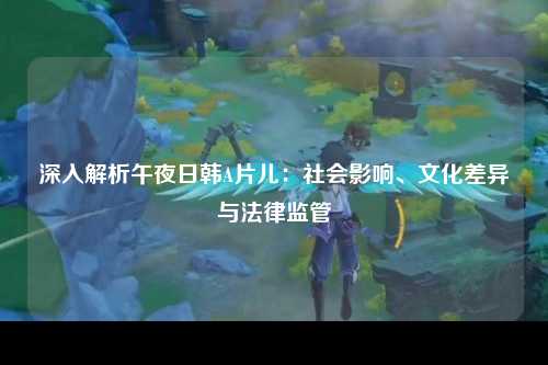 深入解析午夜日韩A片儿：社会影响、文化差异与法律监管