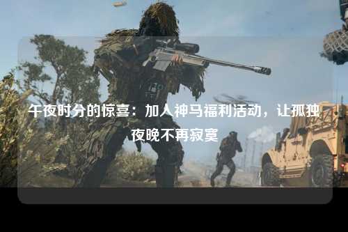 午夜时分的惊喜：加入神马福利活动，让孤独夜晚不再寂寞