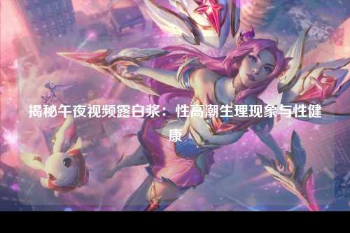 揭秘午夜视频露白浆：性高潮生理现象与性健康