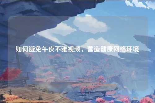 如何避免午夜不雅视频，营造健康网络环境