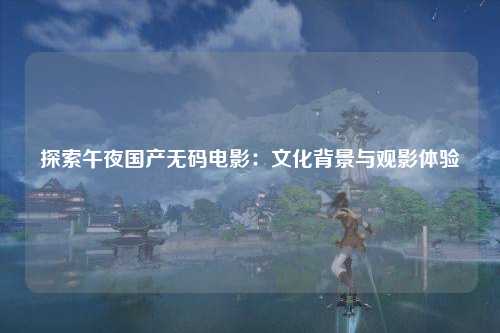 探索午夜国产无码电影：文化背景与观影体验