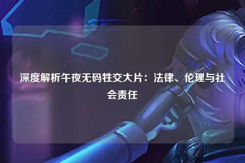 深度解析午夜无码牲交大片：法律、伦理与社会责任