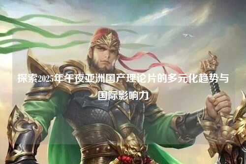 探索2025年午夜亚洲国产理论片的多元化趋势与国际影响力