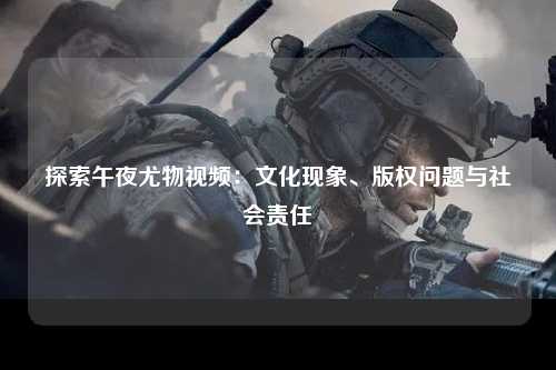 探索午夜尤物视频：文化现象、版权问题与社会责任