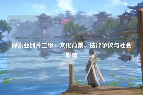 探索亚洲片三级：文化背景、法律争议与社会影响
