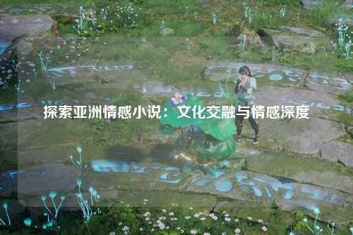 探索亚洲情感小说：文化交融与情感深度