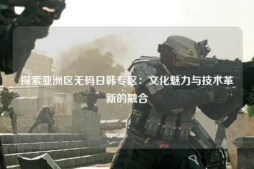 探索亚洲区无码日韩专区：文化魅力与技术革新的融合