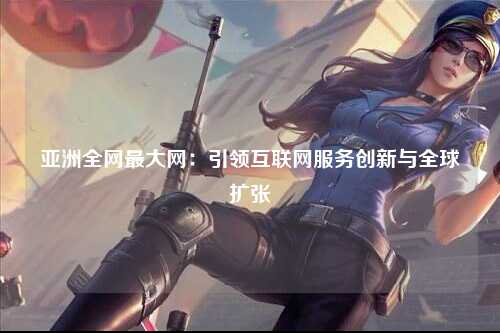 亚洲全网最大网：引领互联网服务创新与全球扩张