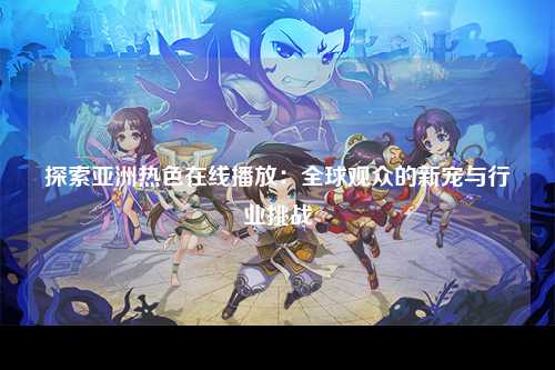 探索亚洲热色在线播放：全球观众的新宠与行业挑战