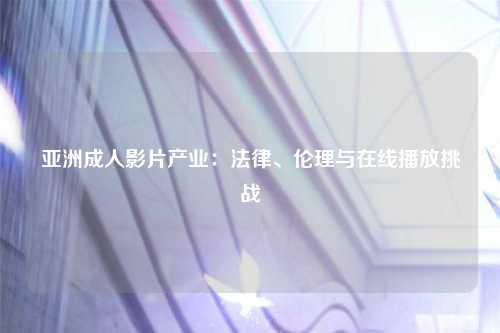 亚洲成人影片产业：法律、伦理与在线播放挑战