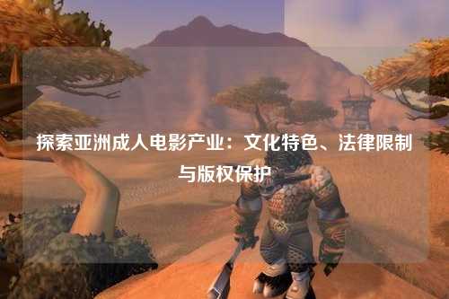 探索亚洲成人电影产业：文化特色、法律限制与版权保护
