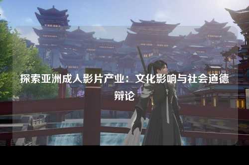 探索亚洲成人影片产业：文化影响与社会道德辩论