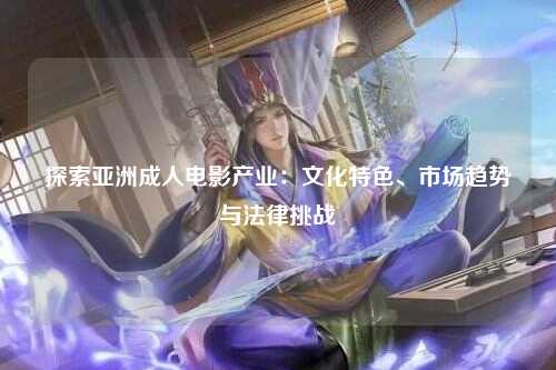 探索亚洲成人电影产业：文化特色、市场趋势与法律挑战