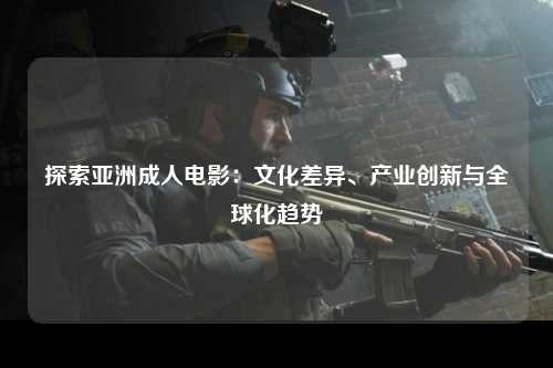 探索亚洲成人电影：文化差异、产业创新与全球化趋势