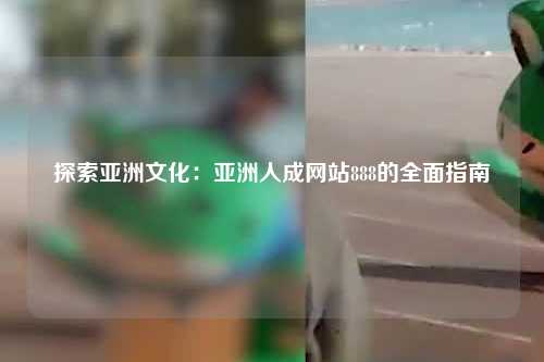 探索亚洲文化：亚洲人成网站888的全面指南